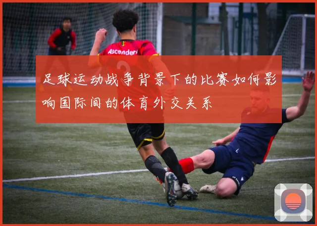 足球运动战争背景下的比赛如何影响国际间的体育外交关系