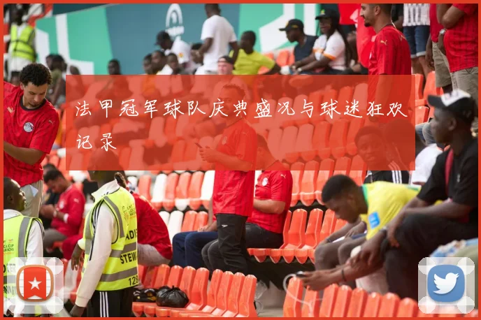 法甲冠军球队庆典盛况与球迷狂欢记录