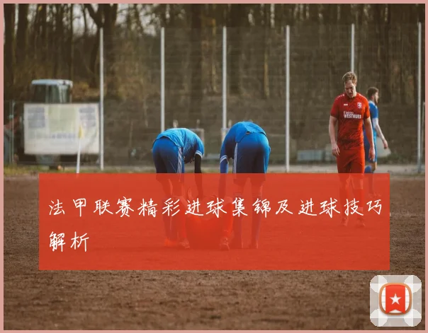 法甲联赛精彩进球集锦及进球技巧解析