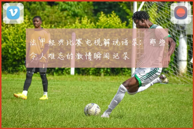 法甲经典比赛电视解说语录：那些令人难忘的激情瞬间记录