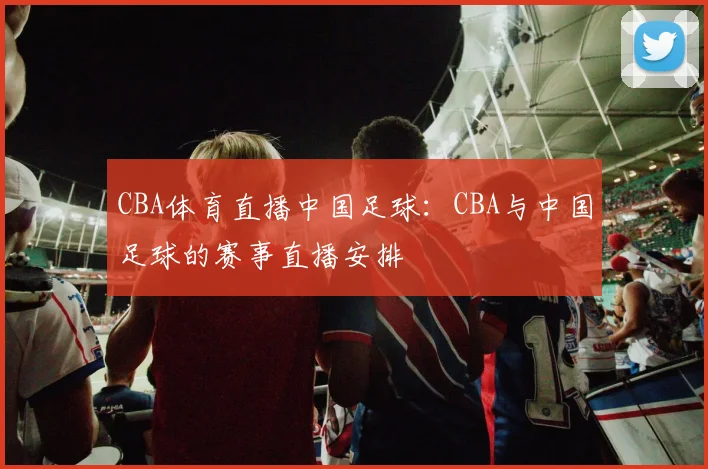 CBA体育直播中国足球：CBA与中国足球的赛事直播安排